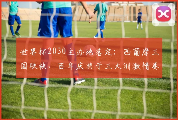 世界杯2030主办地落定：西葡摩三国联袂，百年庆典于三大洲激情奏响