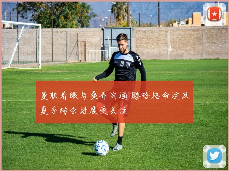 曼联着眼与桑乔沟通 滕哈格命运及夏季转会进展受关注