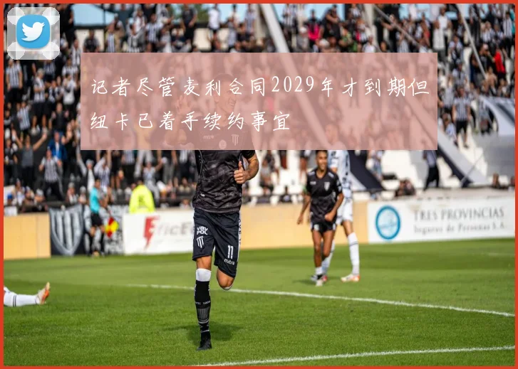 记者尽管麦利合同2029年才到期但纽卡已着手续约事宜