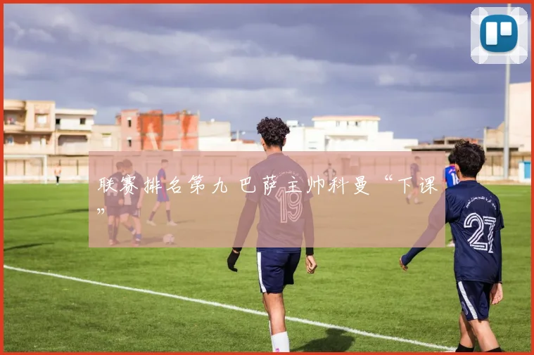 联赛排名第九 巴萨主帅科曼“下课”