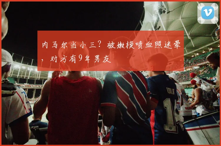 内马尔当小三？被嫩模喷血照迷晕，对方有9年男友