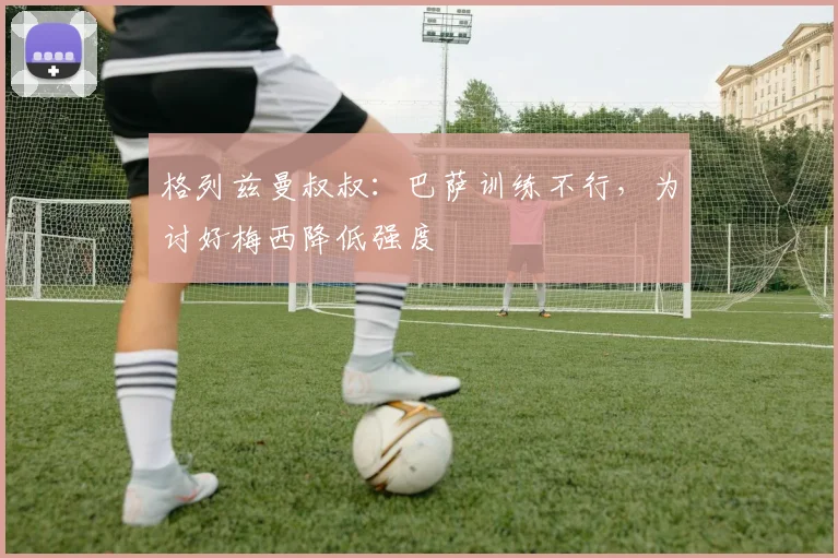 格列兹曼叔叔：巴萨训练不行，为讨好梅西降低强度