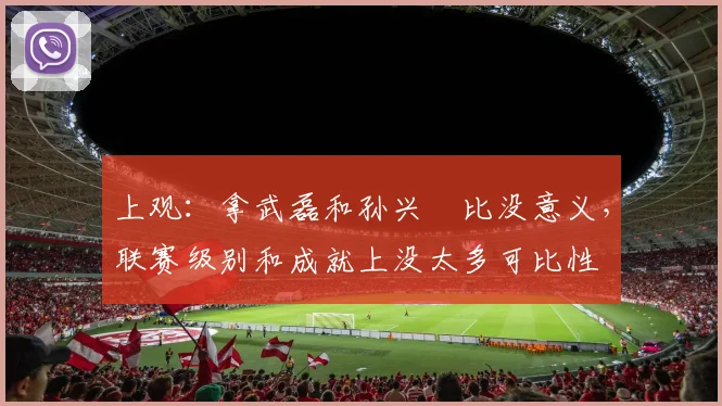 上观：拿武磊和孙兴慜比没意义，联赛级别和成就上没太多可比性