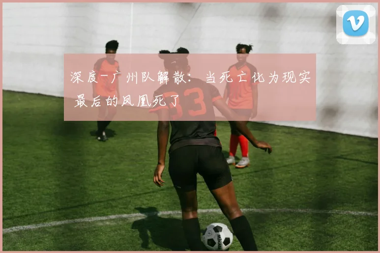深度-广州队解散：当死亡化为现实 最后的凤凰死了