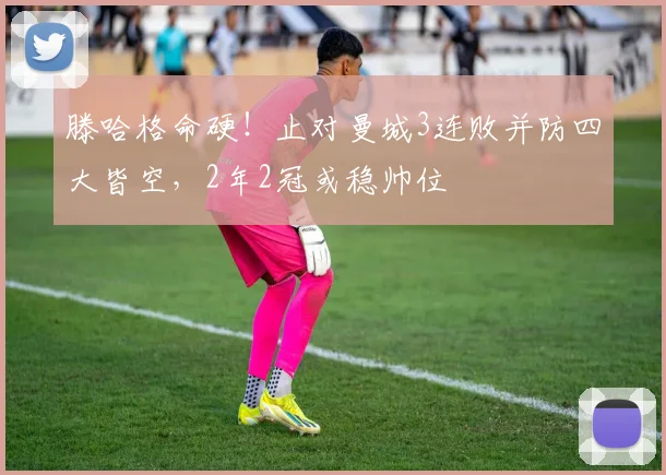 滕哈格命硬！止对曼城3连败并防四大皆空，2年2冠或稳帅位